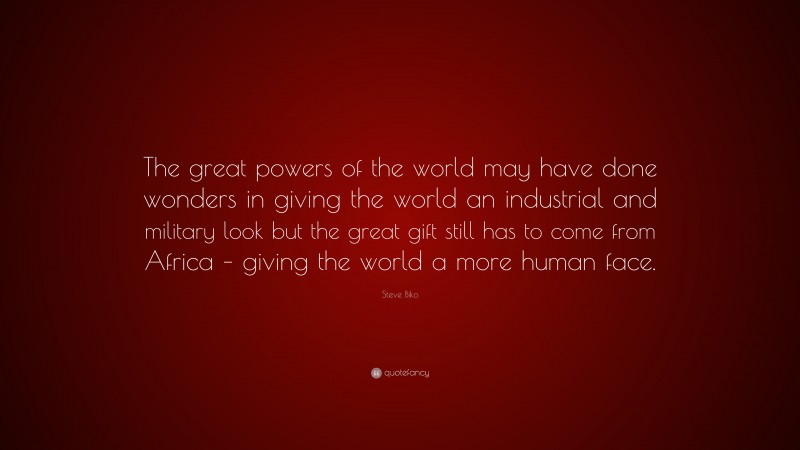 Steve Biko Quote: “The great powers of the world may have done wonders in giving the world an industrial and military look but the great gift still has to come from Africa – giving the world a more human face.”