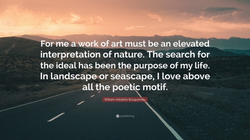 William-Adolphe Bouguereau Quote: “For me a work of art must be an elevated interpretation of nature. The search for the ideal has been the purpose of my life. In landscape or seascape, I love above all the poetic motif.”