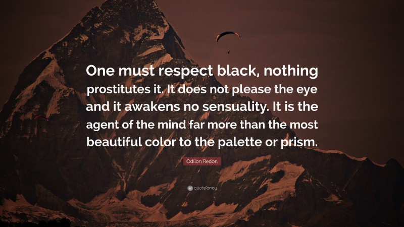 Odilon Redon Quote: “One must respect black, nothing prostitutes it. It does not please the eye and it awakens no sensuality. It is the agent of the mind far more than the most beautiful color to the palette or prism.”