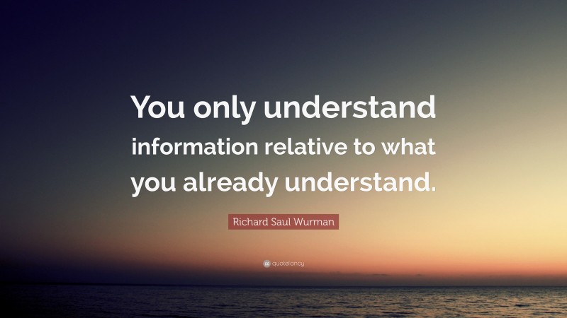 Richard Saul Wurman Quote: “You only understand information relative to what you already understand.”