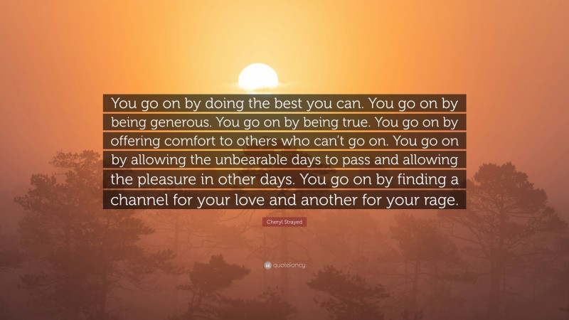 Cheryl Strayed Quote: “You go on by doing the best you can. You go on by being generous. You go on by being true. You go on by offering comfort to others who can’t go on. You go on by allowing the unbearable days to pass and allowing the pleasure in other days. You go on by finding a channel for your love and another for your rage.”