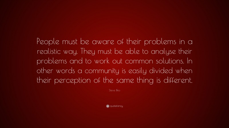 Steve Biko Quote: “People must be aware of their problems in a realistic way. They must be able to analyse their problems and to work out common solutions. In other words a community is easily divided when their perception of the same thing is different.”