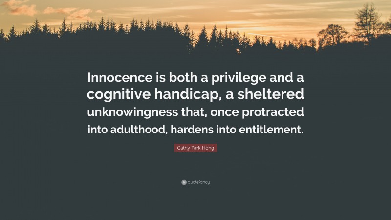 Cathy Park Hong Quote: “Innocence is both a privilege and a cognitive handicap, a sheltered unknowingness that, once protracted into adulthood, hardens into entitlement.”