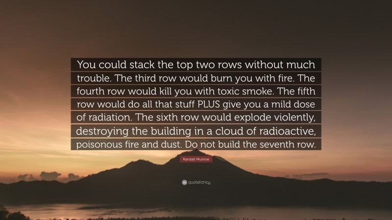 Randall Munroe Quote: “You could stack the top two rows without much trouble. The third row would burn you with fire. The fourth row would kill you with toxic smoke. The fifth row would do all that stuff PLUS give you a mild dose of radiation. The sixth row would explode violently, destroying the building in a cloud of radioactive, poisonous fire and dust. Do not build the seventh row.”