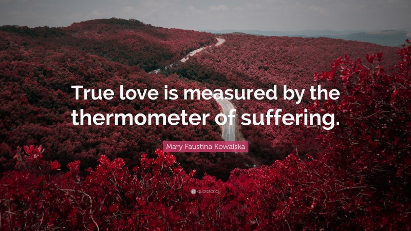 Mary Faustina Kowalska Quote: “True love is measured by the thermometer of suffering.”