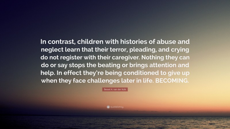 Bessel A. van der Kolk Quote: “In contrast, children with histories of abuse and neglect learn that their terror, pleading, and crying do not register with their caregiver. Nothing they can do or say stops the beating or brings attention and help. In effect they’re being conditioned to give up when they face challenges later in life. BECOMING.”