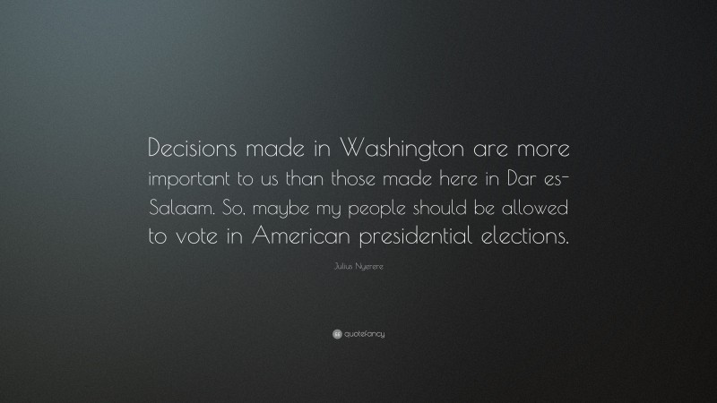 Julius Nyerere Quote: “Decisions made in Washington are more important to us than those made here in Dar es-Salaam. So, maybe my people should be allowed to vote in American presidential elections.”