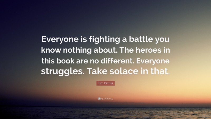 Tim Ferriss Quote: “Everyone is fighting a battle you know nothing about. The heroes in this book are no different. Everyone struggles. Take solace in that.”