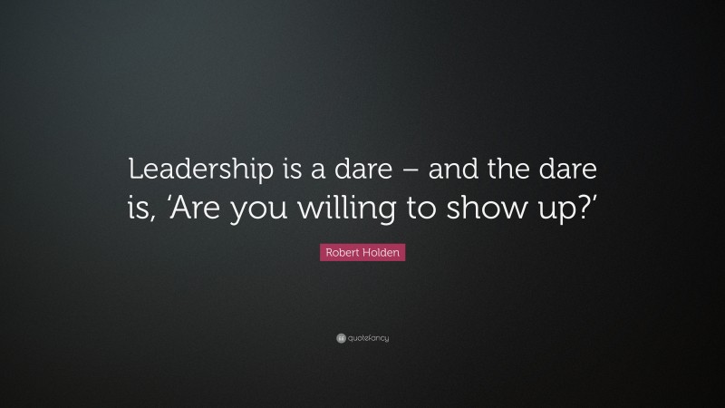 Robert Holden Quote: “Leadership is a dare – and the dare is, ‘Are you willing to show up?’”
