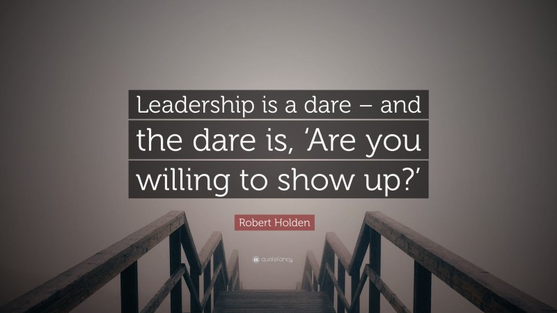 Robert Holden Quote: “Leadership is a dare – and the dare is, ‘Are you willing to show up?’”