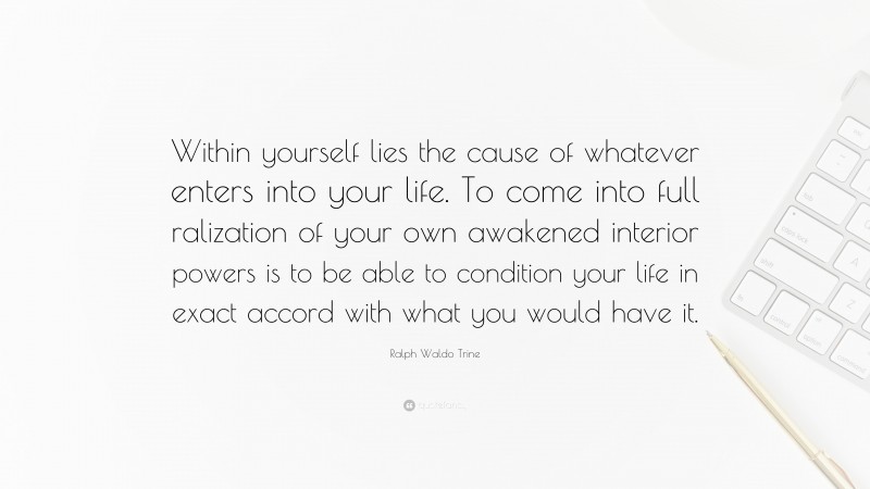 Ralph Waldo Trine Quote: “Within yourself lies the cause of whatever enters into your life. To come into full ralization of your own awakened interior powers is to be able to condition your life in exact accord with what you would have it.”