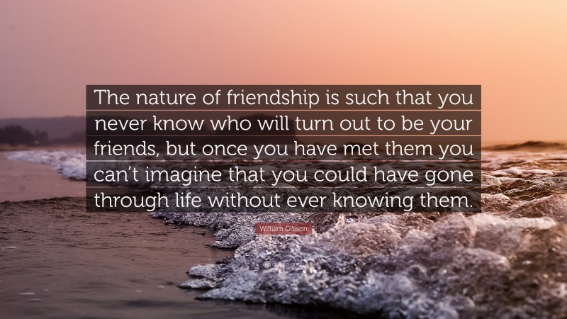 William Gibson Quote: “The nature of friendship is such that you never know who will turn out to be your friends, but once you have met them you can’t imagine that you could have gone through life without ever knowing them.”