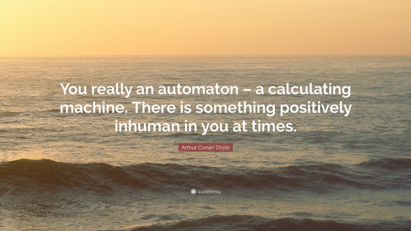 Arthur Conan Doyle Quote: “You really an automaton – a calculating machine. There is something positively inhuman in you at times.”