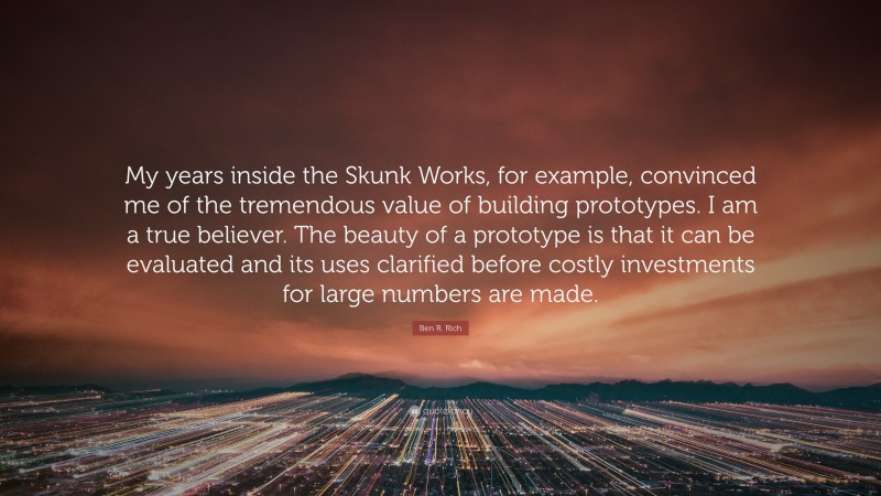 Ben R. Rich Quote: “My years inside the Skunk Works, for example, convinced me of the tremendous value of building prototypes. I am a true believer. The beauty of a prototype is that it can be evaluated and its uses clarified before costly investments for large numbers are made.”