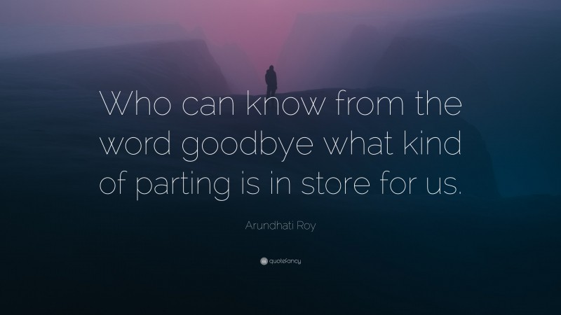 Arundhati Roy Quote: “Who can know from the word goodbye what kind of parting is in store for us.”