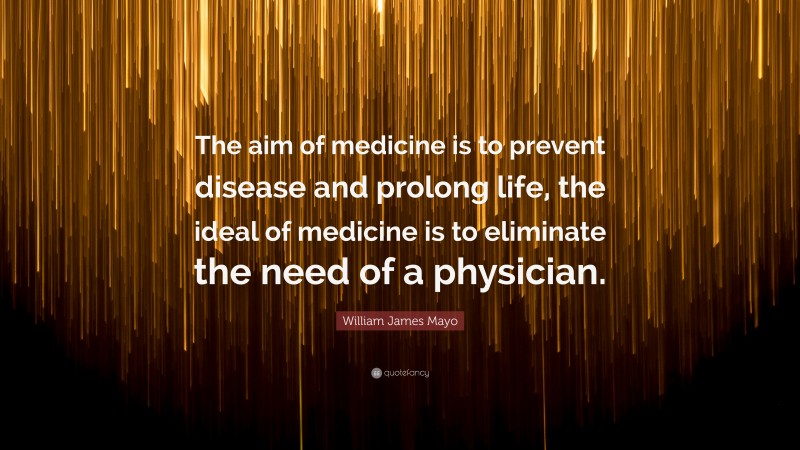 William James Mayo Quote: “The aim of medicine is to prevent disease and prolong life, the ideal of medicine is to eliminate the need of a physician.”