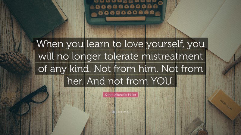 Karen Michelle Miller Quote: “When you learn to love yourself, you will no longer tolerate mistreatment of any kind. Not from him. Not from her. And not from YOU.”