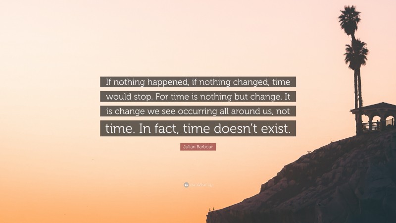 Julian Barbour Quote: “If nothing happened, if nothing changed, time would stop. For time is nothing but change. It is change we see occurring all around us, not time. In fact, time doesn’t exist.”