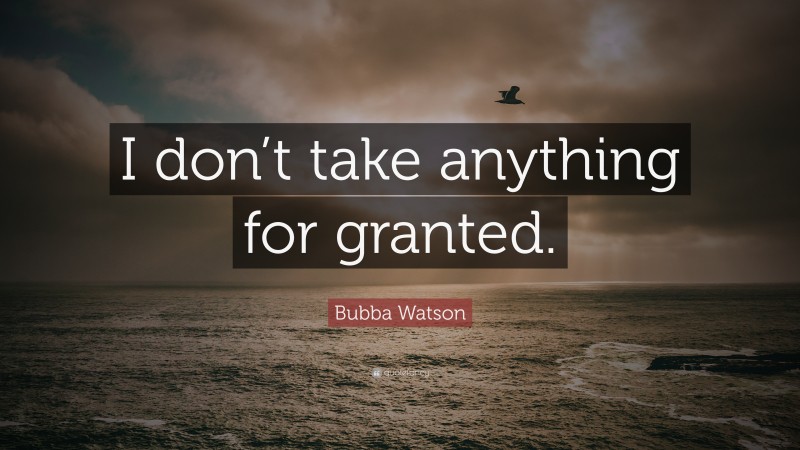 Bubba Watson Quote: “I don’t take anything for granted.”