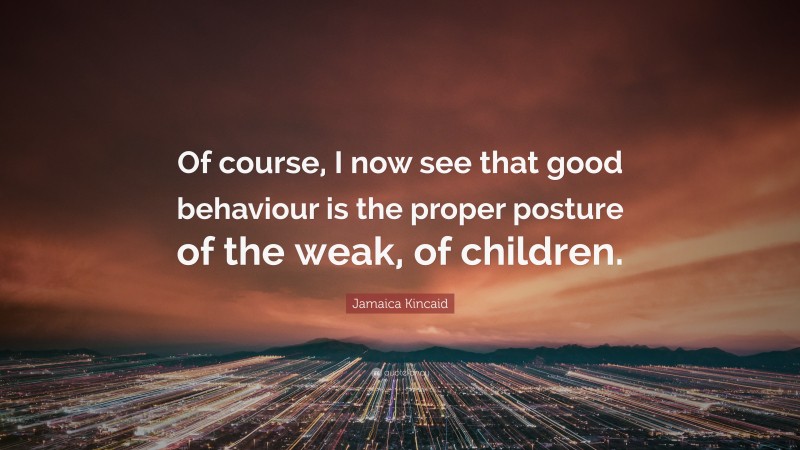 Jamaica Kincaid Quote: “Of course, I now see that good behaviour is the proper posture of the weak, of children.”