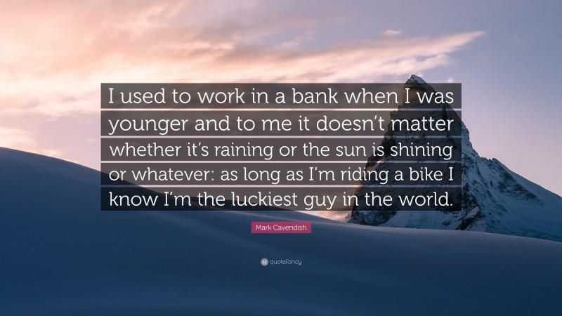 Mark Cavendish Quote: “I used to work in a bank when I was younger and to me it doesn’t matter whether it’s raining or the sun is shining or whatever: as long as I’m riding a bike I know I’m the luckiest guy in the world.”