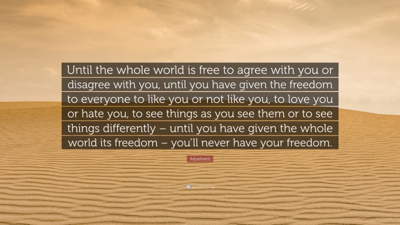 Adyashanti Quote: “Until the whole world is free to agree with you or disagree with you, until you have given the freedom to everyone to like you or not like you, to love you or hate you, to see things as you see them or to see things differently – until you have given the whole world its freedom – you’ll never have your freedom.”