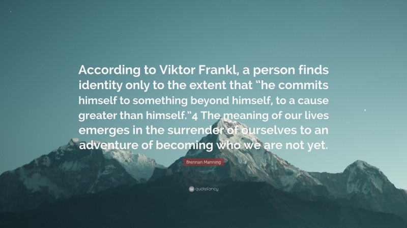 Brennan Manning Quote: “According to Viktor Frankl, a person finds identity only to the extent that “he commits himself to something beyond himself, to a cause greater than himself.”4 The meaning of our lives emerges in the surrender of ourselves to an adventure of becoming who we are not yet.”
