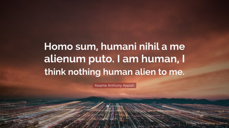 Kwame Anthony Appiah Quote: “Homo sum, humani nihil a me alienum puto. I am human, I think nothing human alien to me.”