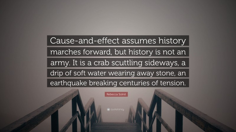 Rebecca Solnit Quote: “Cause-and-effect assumes history marches forward, but history is not an army. It is a crab scuttling sideways, a drip of soft water wearing away stone, an earthquake breaking centuries of tension.”