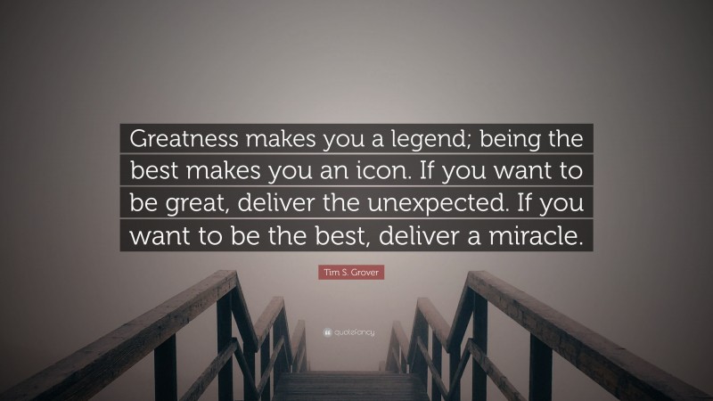 Tim S. Grover Quote: “Greatness makes you a legend; being the best makes you an icon. If you want to be great, deliver the unexpected. If you want to be the best, deliver a miracle.”
