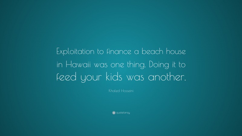 Khaled Hosseini Quote: “Exploitation to finance a beach house in Hawaii was one thing. Doing it to feed your kids was another.”
