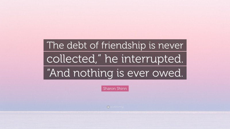 Sharon Shinn Quote: “The debt of friendship is never collected,” he interrupted. “And nothing is ever owed.”