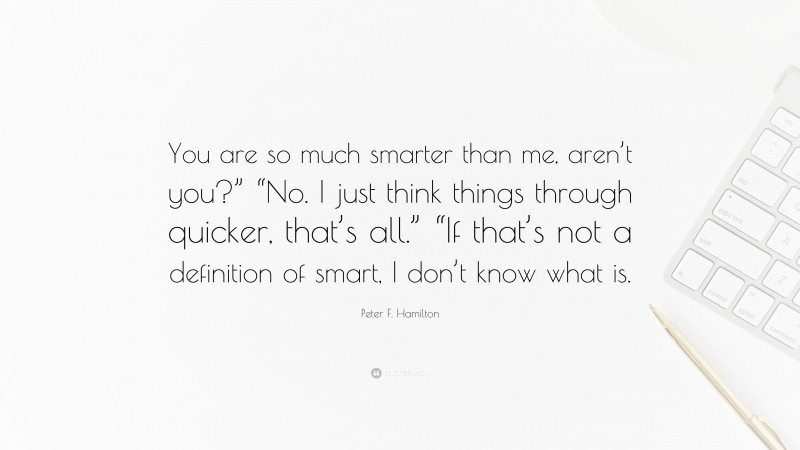 Peter F. Hamilton Quote: “You are so much smarter than me, aren’t you?” “No. I just think things through quicker, that’s all.” “If that’s not a definition of smart, I don’t know what is.”