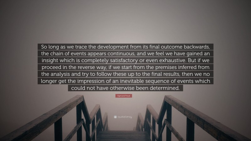 Sigmund Freud Quote: “So long as we trace the development from its final outcome backwards, the chain of events appears continuous, and we feel we have gained an insight which is completely satisfactory or even exhaustive. But if we proceed in the reverse way, if we start from the premises inferred from the analysis and try to follow these up to the final results, then we no longer get the impression of an inevitable sequence of events which could not have otherwise been determined.”