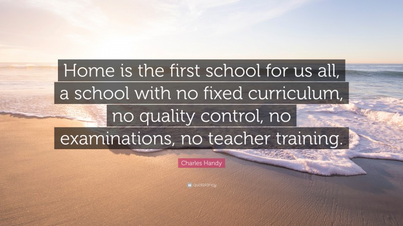 Charles Handy Quote: “Home is the first school for us all, a school with no fixed curriculum, no quality control, no examinations, no teacher training.”