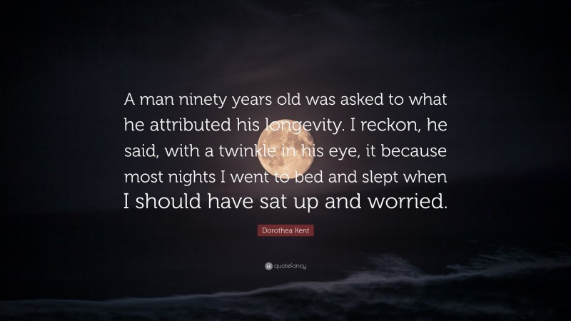 Dorothea Kent Quote: “A man ninety years old was asked to what he attributed his longevity. I reckon, he said, with a twinkle in his eye, it because most nights I went to bed and slept when I should have sat up and worried.”