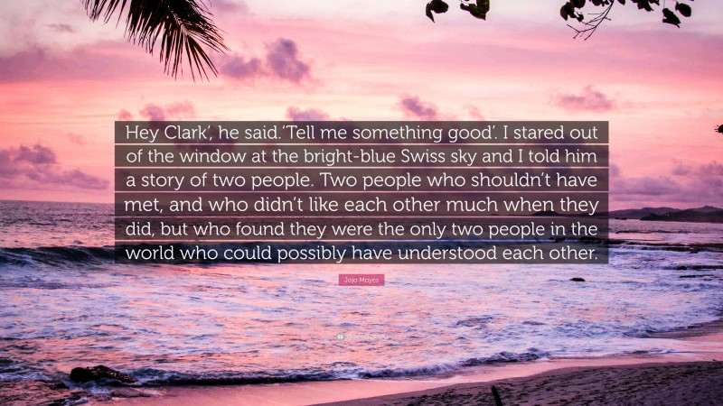 Jojo Moyes Quote: “Hey Clark’, he said.‘Tell me something good’. I stared out of the window at the bright-blue Swiss sky and I told him a story of two people. Two people who shouldn’t have met, and who didn’t like each other much when they did, but who found they were the only two people in the world who could possibly have understood each other.”