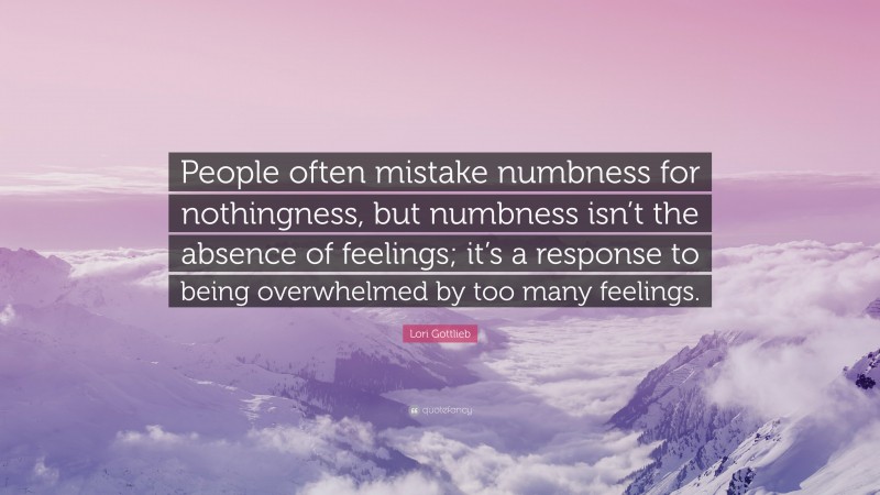 Lori Gottlieb Quote: “People often mistake numbness for nothingness, but numbness isn’t the absence of feelings; it’s a response to being overwhelmed by too many feelings.”