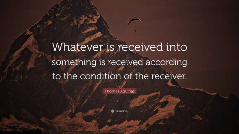 Thomas Aquinas Quote: “Whatever is received into something is received according to the condition of the receiver.”