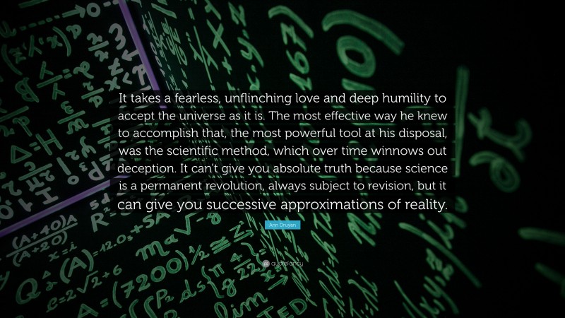 Ann Druyan Quote: “It takes a fearless, unflinching love and deep humility to accept the universe as it is. The most effective way he knew to accomplish that, the most powerful tool at his disposal, was the scientific method, which over time winnows out deception. It can’t give you absolute truth because science is a permanent revolution, always subject to revision, but it can give you successive approximations of reality.”
