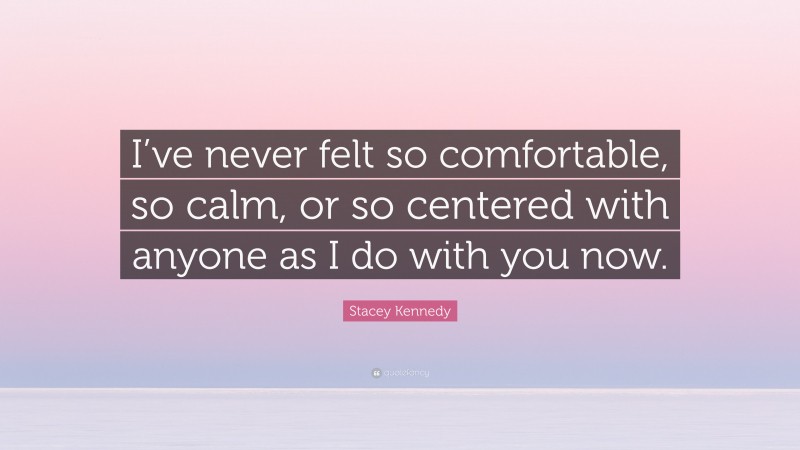 Stacey Kennedy Quote: “I’ve never felt so comfortable, so calm, or so centered with anyone as I do with you now.”
