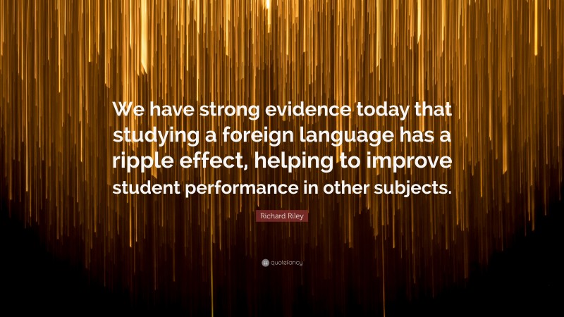 Richard Riley Quote: “We have strong evidence today that studying a foreign language has a ripple effect, helping to improve student performance in other subjects.”