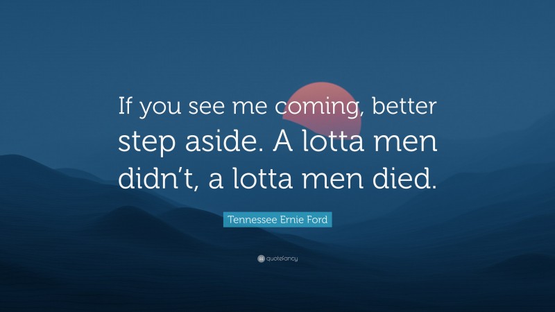 Tennessee Ernie Ford Quote: “If you see me coming, better step aside. A lotta men didn’t, a lotta men died.”