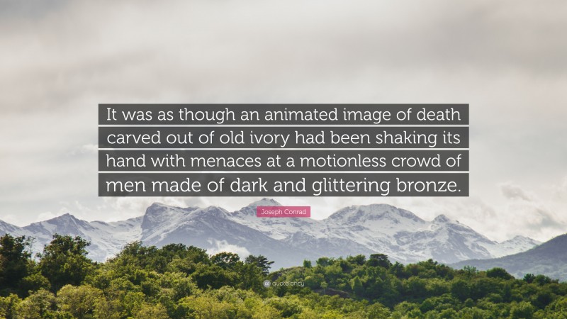Joseph Conrad Quote: “It was as though an animated image of death carved out of old ivory had been shaking its hand with menaces at a motionless crowd of men made of dark and glittering bronze.”