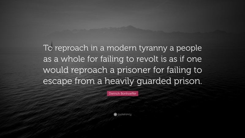 Dietrich Bonhoeffer Quote: “To reproach in a modern tyranny a people as a whole for failing to revolt is as if one would reproach a prisoner for failing to escape from a heavily guarded prison.”