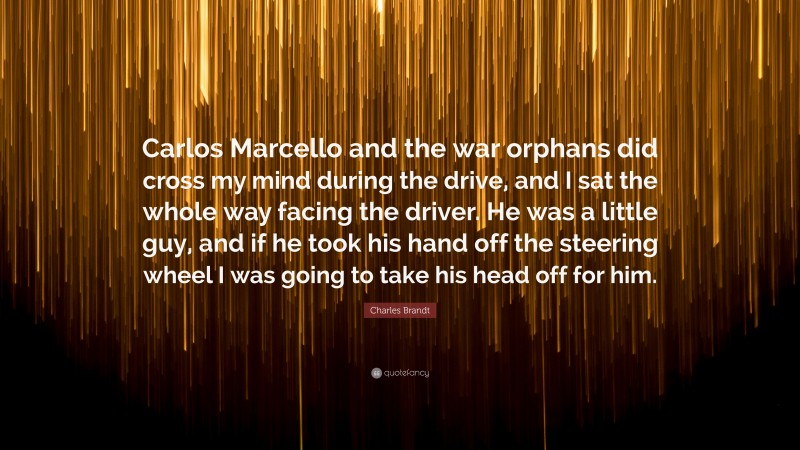 Charles Brandt Quote: “Carlos Marcello and the war orphans did cross my mind during the drive, and I sat the whole way facing the driver. He was a little guy, and if he took his hand off the steering wheel I was going to take his head off for him.”