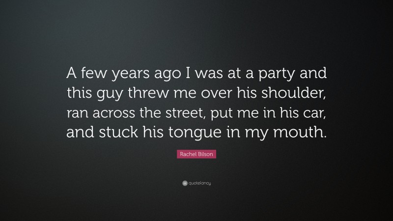 Rachel Bilson Quote: “A few years ago I was at a party and this guy threw me over his shoulder, ran across the street, put me in his car, and stuck his tongue in my mouth.”