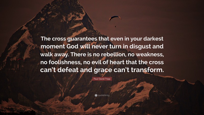 Paul David Tripp Quote: “The cross guarantees that even in your darkest moment God will never turn in disgust and walk away. There is no rebellion, no weakness, no foolishness, no evil of heart that the cross can’t defeat and grace can’t transform.”