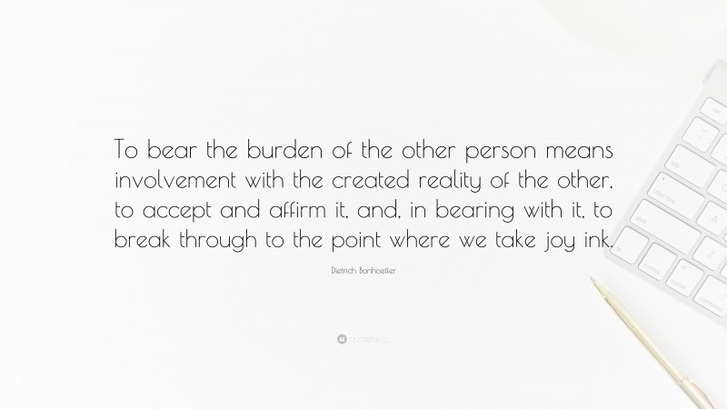 Dietrich Bonhoeffer Quote: “To bear the burden of the other person means involvement with the created reality of the other, to accept and affirm it, and, in bearing with it, to break through to the point where we take joy ink.”