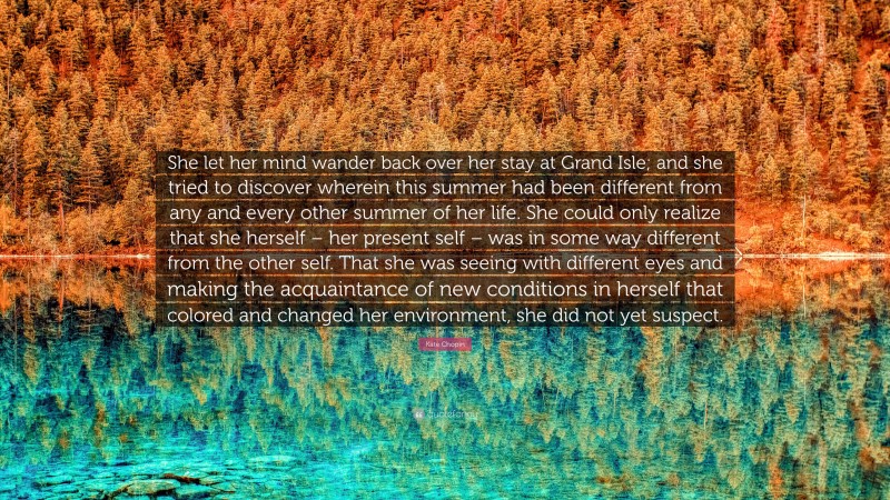 Kate Chopin Quote: “She let her mind wander back over her stay at Grand Isle; and she tried to discover wherein this summer had been different from any and every other summer of her life. She could only realize that she herself – her present self – was in some way different from the other self. That she was seeing with different eyes and making the acquaintance of new conditions in herself that colored and changed her environment, she did not yet suspect.”